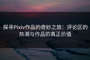 探寻Pixiv作品的奇妙之旅：评论区的热潮与作品的真正价值