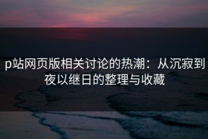 p站网页版相关讨论的热潮：从沉寂到夜以继日的整理与收藏