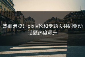 热血沸腾！pixiv轮和专题页共同驱动话题热度飙升