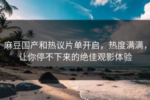 麻豆国产和热议片单开启，热度满满，让你停不下来的绝佳观影体验