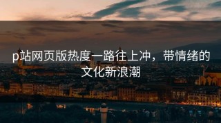 p站网页版热度一路往上冲，带情绪的文化新浪潮