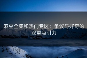 麻豆全集和热门专区：争议与好奇的双重吸引力