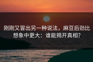 刚刚又冒出另一种说法，麻豆后劲比想象中更大：谁能揭开真相？