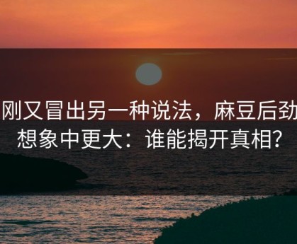 刚刚又冒出另一种说法，麻豆后劲比想象中更大：谁能揭开真相？