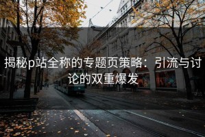 揭秘p站全称的专题页策略：引流与讨论的双重爆发