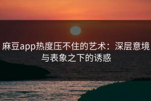 麻豆app热度压不住的艺术：深层意境与表象之下的诱惑