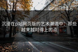 沉浸在p站网页版的艺术潮流中：那些越来越对得上的点