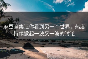 麻豆全集让你看到另一个世界，热度持续掀起一波又一波的讨论