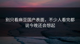 别只看麻豆国产表面，不少人看完都说今晚还会想起