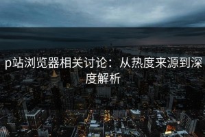 p站浏览器相关讨论：从热度来源到深度解析