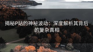 揭秘P站的神秘波动：深度解析其背后的复杂真相
