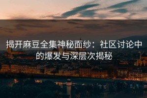 揭开麻豆全集神秘面纱：社区讨论中的爆发与深层次揭秘