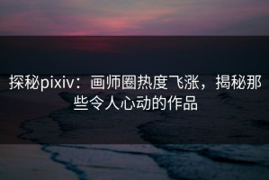 探秘pixiv：画师圈热度飞涨，揭秘那些令人心动的作品