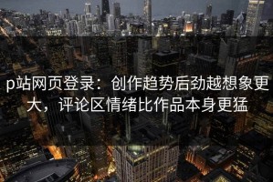 p站网页登录：创作趋势后劲越想象更大，评论区情绪比作品本身更猛