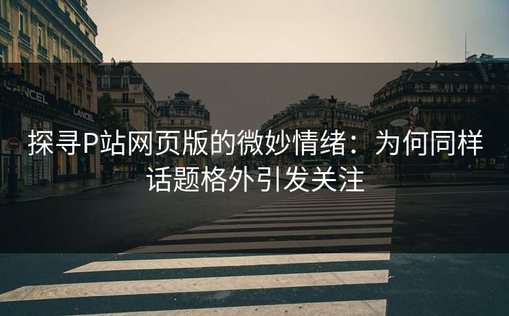 探寻P站网页版的微妙情绪：为何同样话题格外引发关注