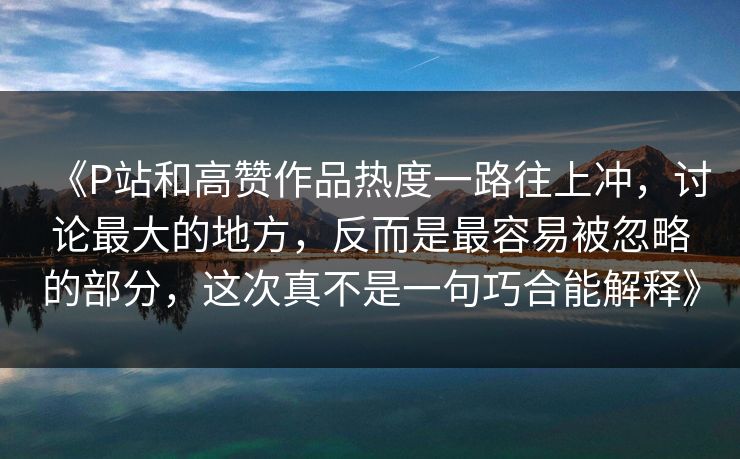 《P站和高赞作品热度一路往上冲，讨论最大的地方，反而是最容易被忽略的部分，这次真不是一句巧合能解释》