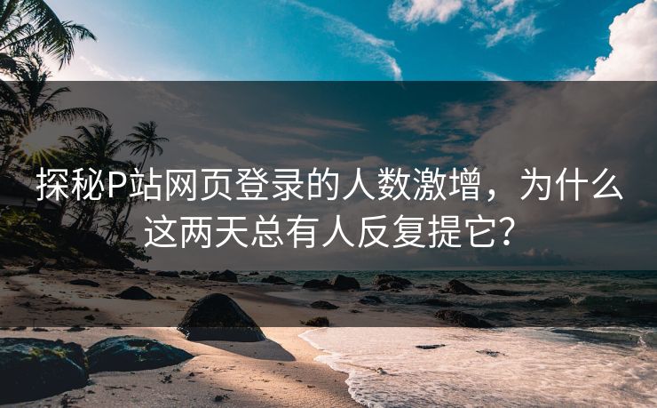 探秘P站网页登录的人数激增，为什么这两天总有人反复提它？