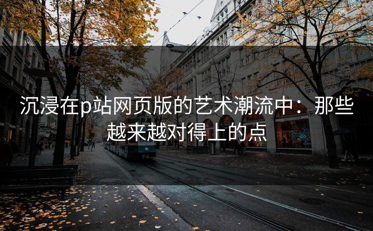 沉浸在p站网页版的艺术潮流中:那些越来越对得上的点 沉浸在p站网页版的艺术潮流中:那些越来越对得上的点