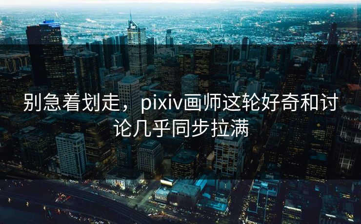 别急着划走，pixiv画师这轮好奇和讨论几乎同步拉满