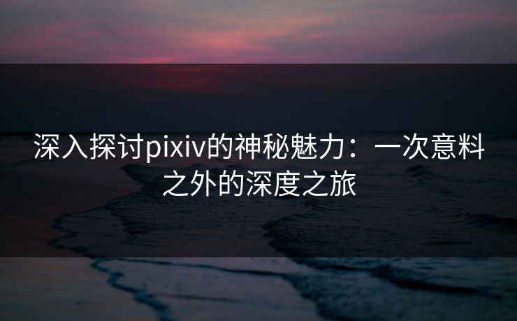 深入探讨pixiv的神秘魅力:一次意料之外的深度之旅 深入探讨pixiv的神秘魅力:一次意料之外的深度之旅