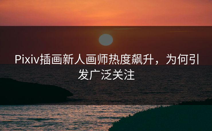 Pixiv插画新人画师热度飙升，为何引发广泛关注