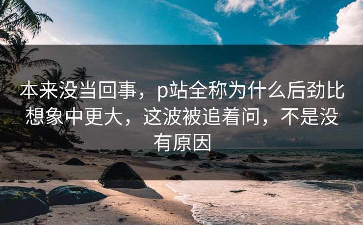 本来没当回事，p站全称为什么后劲比想象中更大，这波被追着问，不是没有原因
