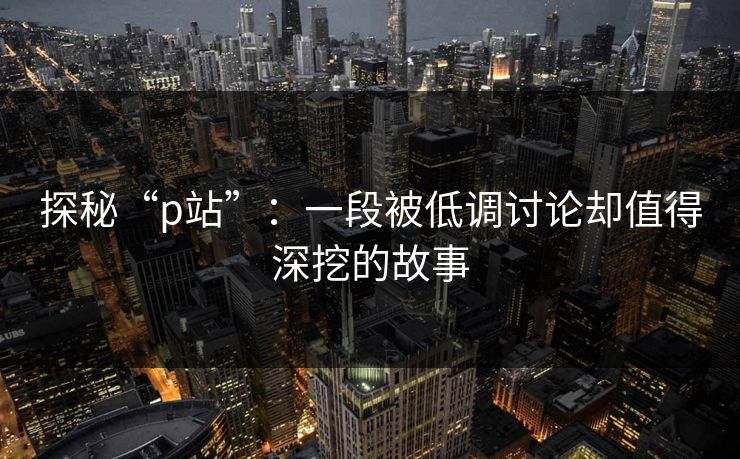 探秘“p站”:一段被低调讨论却值得深挖的故事 探秘“p站”:一段被低调讨论却值得深挖的故事