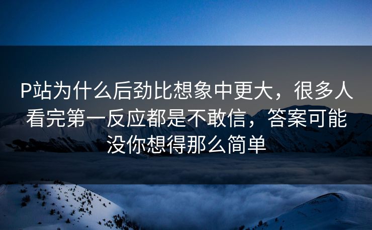 P站为什么后劲比想象中更大，很多人看完第一反应都是不敢信，答案可能没你想得那么简单