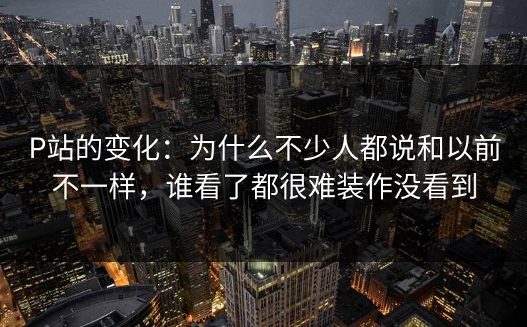 P站的变化：为什么不少人都说和以前不一样，谁看了都很难装作没看到