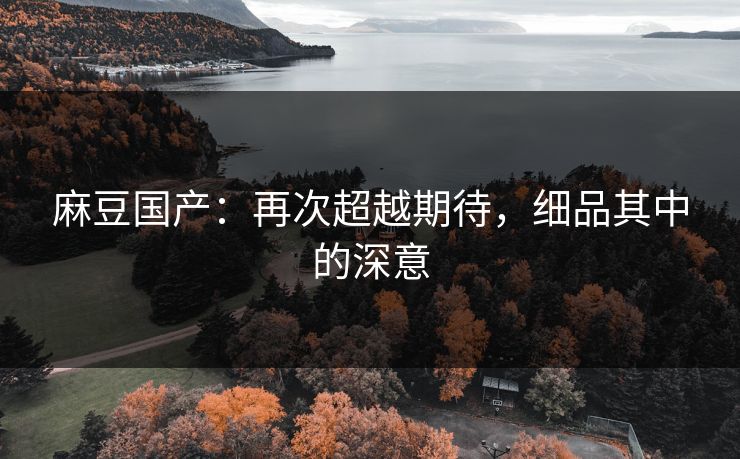 麻豆国产:再次超越期待,细品其中的深意 麻豆国产:再次超越期待,细品其中的深意