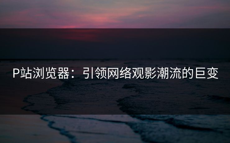 P站浏览器:引领网络观影潮流的巨变 P站浏览器:引领网络观影潮流的巨变