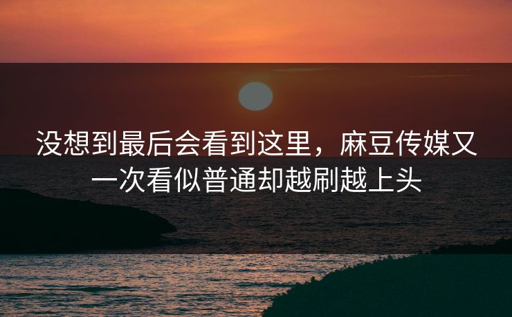 没想到最后会看到这里，麻豆传媒又一次看似普通却越刷越上头