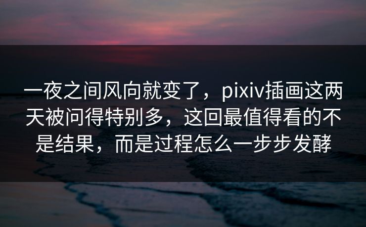 一夜之间风向就变了，pixiv插画这两天被问得特别多，这回最值得看的不是结果，而是过程怎么一步步发酵