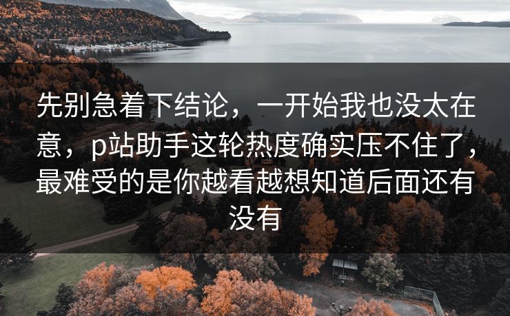 先别急着下结论，一开始我也没太在意，p站助手这轮热度确实压不住了，最难受的是你越看越想知道后面还有没有