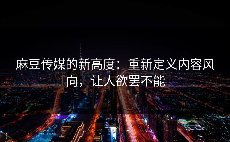 麻豆传媒的新高度：重新定义内容风向，让人欲罢不能