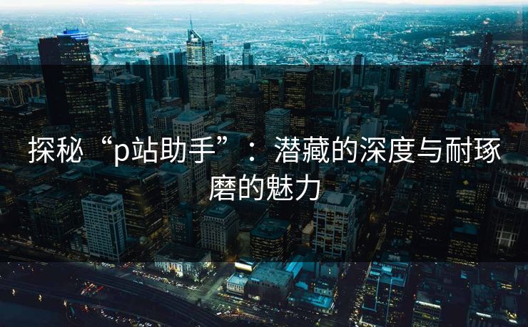 探秘“p站助手”：潜藏的深度与耐琢磨的魅力