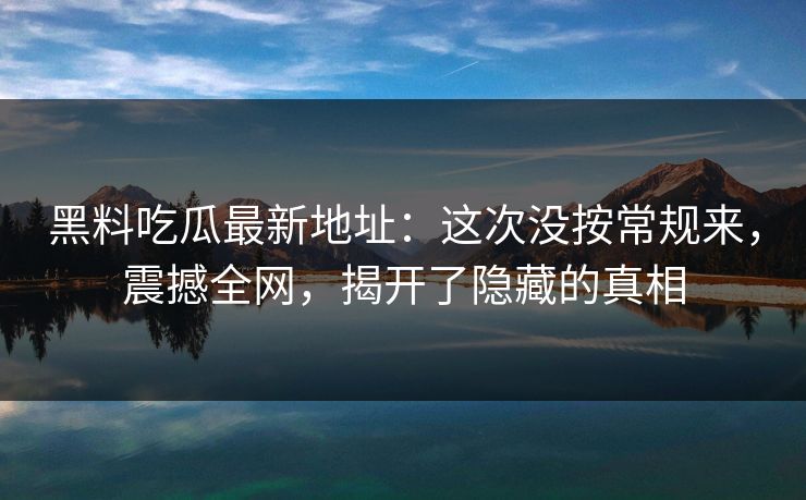 黑料吃瓜最新地址：这次没按常规来，震撼全网，揭开了隐藏的真相