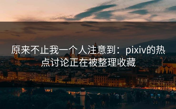 原来不止我一个人注意到：pixiv的热点讨论正在被整理收藏