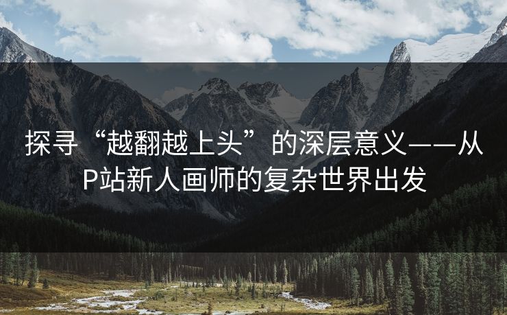 探寻“越翻越上头”的深层意义——从P站新人画师的复杂世界出发