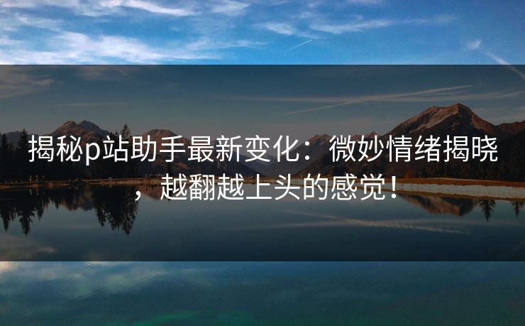 揭秘p站助手最新变化：微妙情绪揭晓，越翻越上头的感觉！