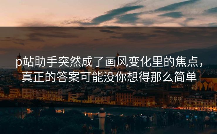 p站助手突然成了画风变化里的焦点，真正的答案可能没你想得那么简单