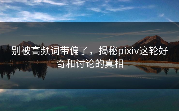 别被高频词带偏了，揭秘pixiv这轮好奇和讨论的真相
