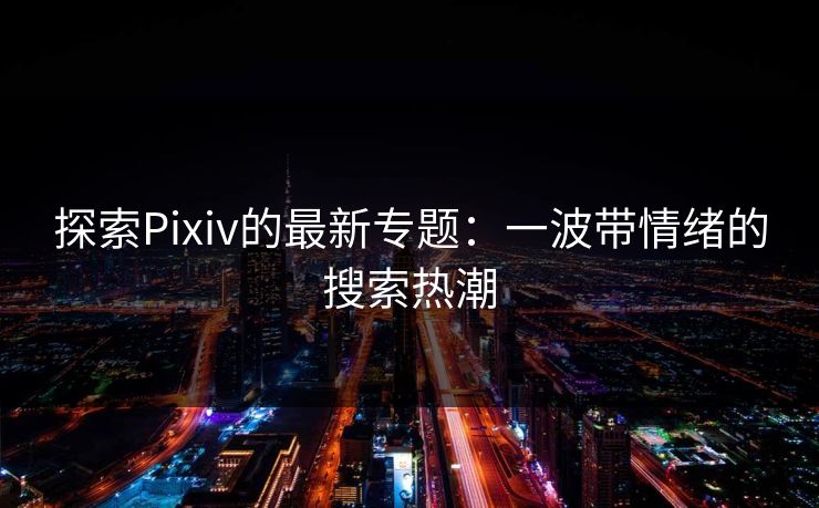 探索Pixiv的最新专题:一波带情绪的搜索热潮 探索Pixiv的最新专题:一波带情绪的搜索热潮