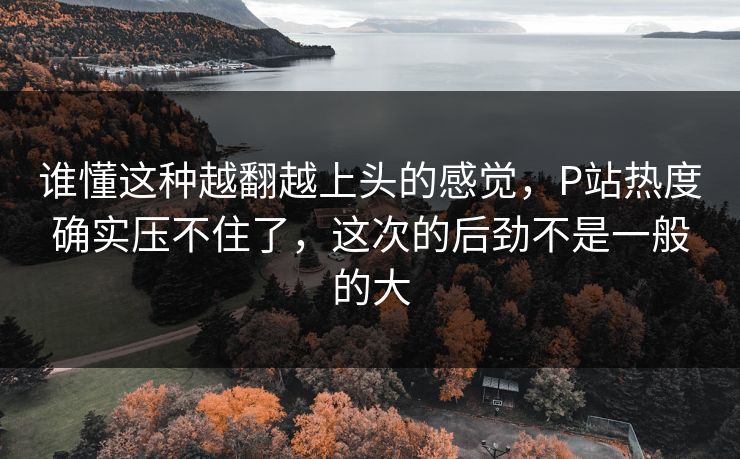谁懂这种越翻越上头的感觉,P站热度确实压不住了,这次的后劲不是一般的大 谁懂这种越翻越上头的感觉,P站热度确实压不住了,这次的后劲不是一般的大