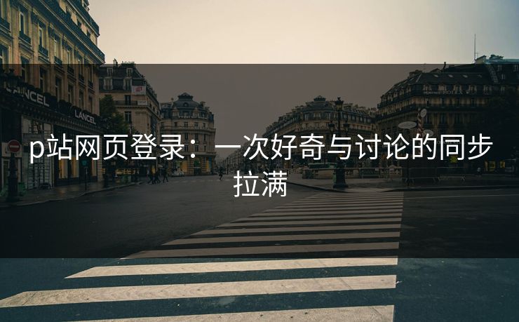 p站网页登录：一次好奇与讨论的同步拉满