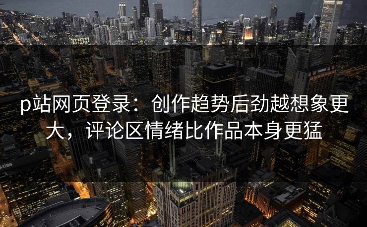 p站网页登录：创作趋势后劲越想象更大，评论区情绪比作品本身更猛