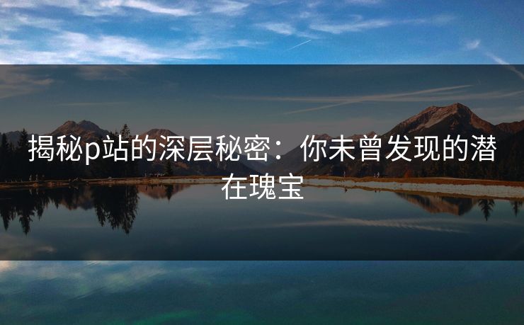 揭秘p站的深层秘密：你未曾发现的潜在瑰宝