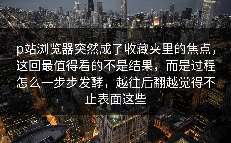 p站浏览器突然成了收藏夹里的焦点,这回最值得看的不是结果,而是过程怎么一步步发酵,越往后翻越觉得不止表面这些 p站浏览器突然成了收藏夹里的焦点,这回最值得看的不是结果,而是过程怎么一步步发酵,越往后翻越觉得不止表面这些