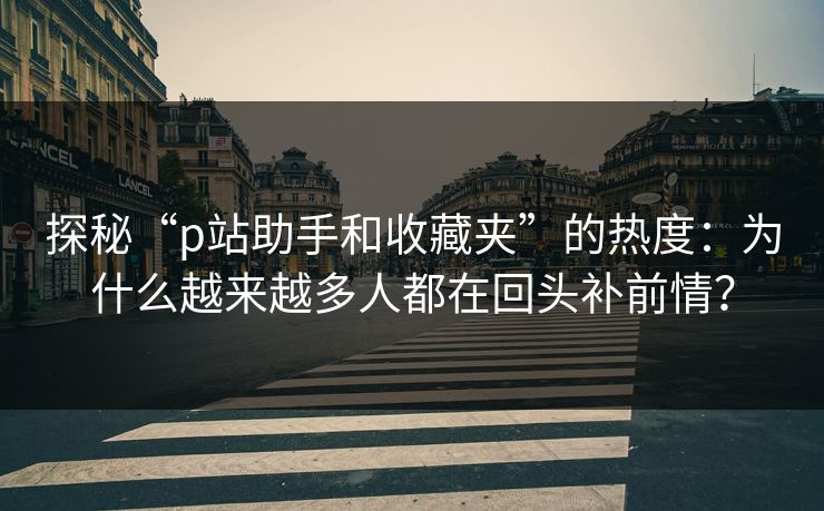 探秘“p站助手和收藏夹”的热度：为什么越来越多人都在回头补前情？