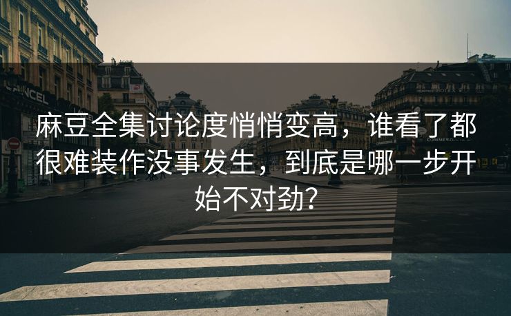 麻豆全集讨论度悄悄变高，谁看了都很难装作没事发生，到底是哪一步开始不对劲？